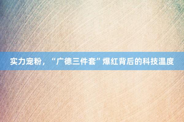 实力宠粉，“广德三件套”爆红背后的科技温度