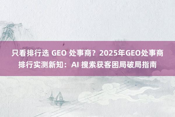 只看排行选 GEO 处事商？2025年GEO处事商排行实测新知：AI 搜索获客困局破局指南
